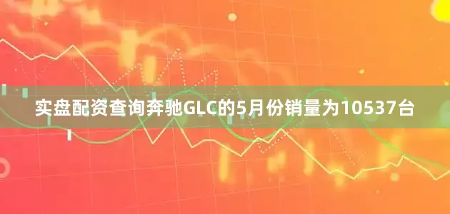 实盘配资查询奔驰GLC的5月份销量为10537台