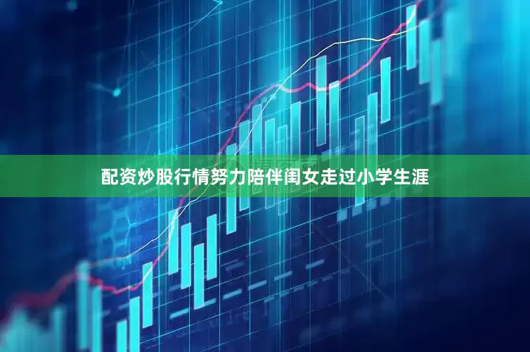 配资炒股行情努力陪伴闺女走过小学生涯