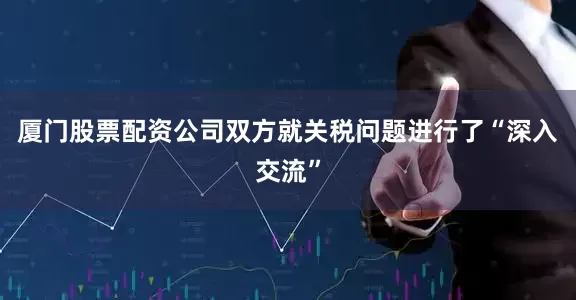 厦门股票配资公司双方就关税问题进行了“深入交流”