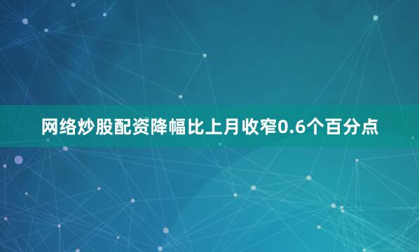 网络炒股配资降幅比上月收窄0.6个百分点