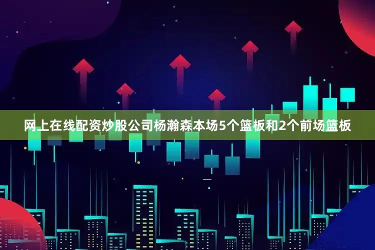 网上在线配资炒股公司杨瀚森本场5个篮板和2个前场篮板