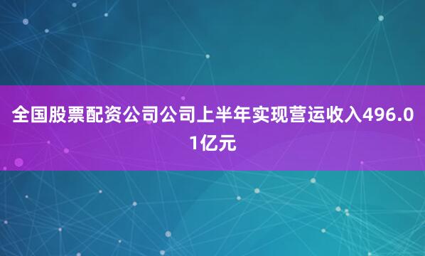 全国股票配资公司公司上半年实现营运收入496.01亿元
