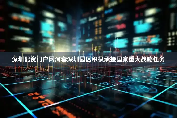 深圳配资门户网河套深圳园区积极承接国家重大战略任务