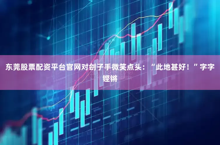 东莞股票配资平台官网对刽子手微笑点头：“此地甚好！”　　字字铿锵